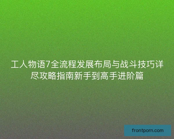 工人物语7全流程发展布局与战斗技巧详尽攻略指南新手到高手进阶篇
