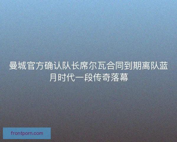 曼城官方确认队长席尔瓦合同到期离队蓝月时代一段传奇落幕