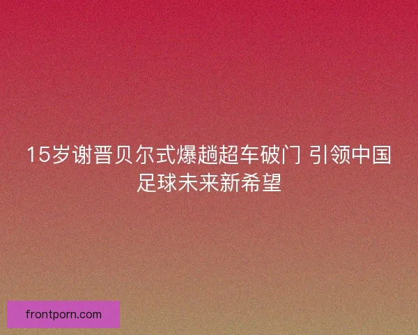 15岁谢晋贝尔式爆趟超车破门 引领中国足球未来新希望