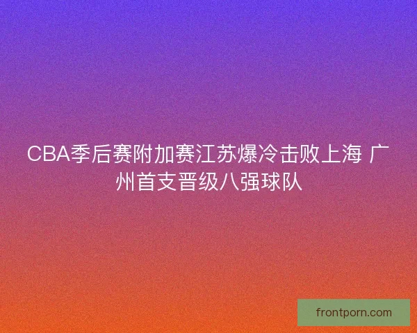 CBA季后赛附加赛江苏爆冷击败上海 广州首支晋级八强球队