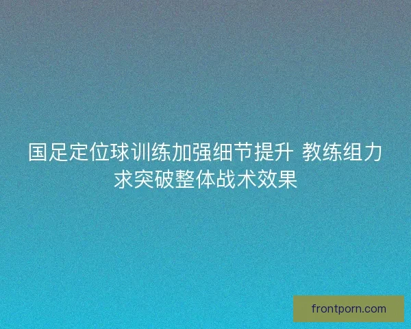 国足定位球训练加强细节提升 教练组力求突破整体战术效果
