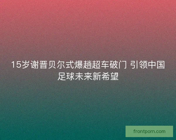15岁谢晋贝尔式爆趟超车破门 引领中国足球未来新希望