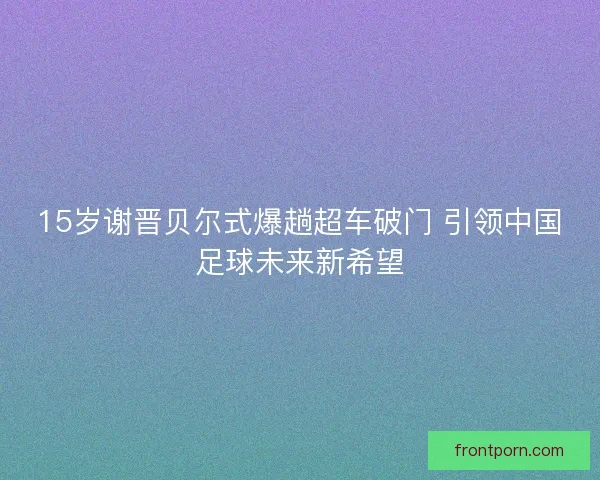 15岁谢晋贝尔式爆趟超车破门 引领中国足球未来新希望