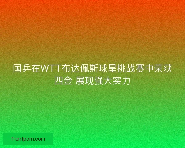 国乒在WTT布达佩斯球星挑战赛中荣获四金 展现强大实力