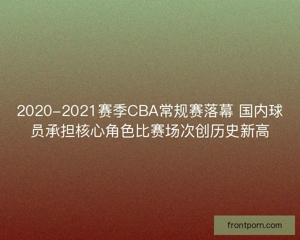 2020-2021赛季CBA常规赛落幕 国内球员承担核心角色比赛场次创历史新高