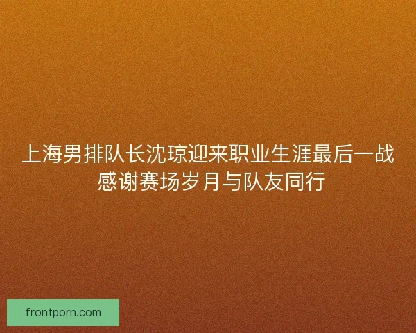 上海男排队长沈琼迎来职业生涯最后一战 感谢赛场岁月与队友同行